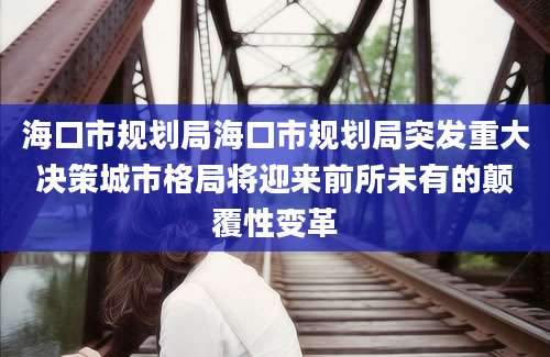 海口市规划局海口市规划局突发重大决策城市格局将迎来前所未有的颠覆性变革