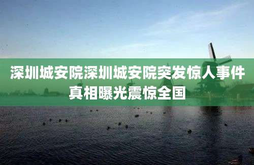 深圳城安院深圳城安院突发惊人事件真相曝光震惊全国