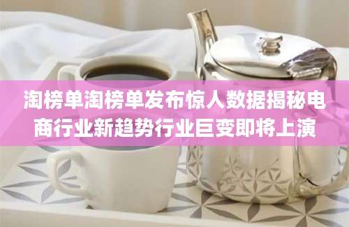 淘榜单淘榜单发布惊人数据揭秘电商行业新趋势行业巨变即将上演