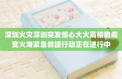 深圳火灾深圳突发惊心大火高楼瞬间变火海紧急救援行动正在进行中
