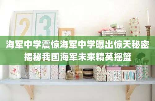 海军中学震惊海军中学曝出惊天秘密揭秘我国海军未来精英摇篮