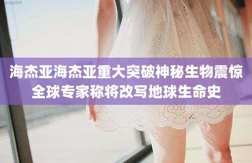 海杰亚海杰亚重大突破神秘生物震惊全球专家称将改写地球生命史