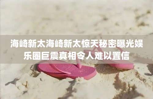 海崎新太海崎新太惊天秘密曝光娱乐圈巨震真相令人难以置信