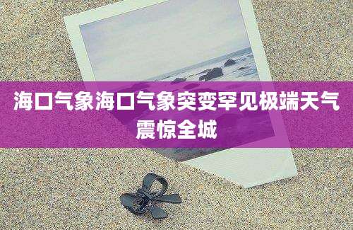 海口气象海口气象突变罕见极端天气震惊全城