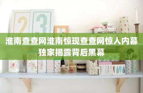淮南查查网淮南惊现查查网惊人内幕独家揭露背后黑幕