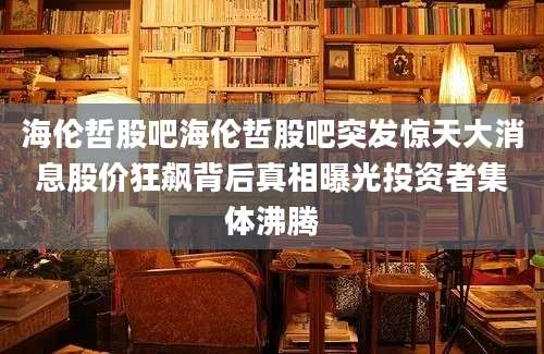 海伦哲股吧海伦哲股吧突发惊天大消息股价狂飙背后真相曝光投资者集体沸腾