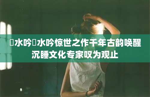 淯水吟淯水吟惊世之作千年古韵唤醒沉睡文化专家叹为观止