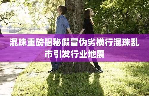 混珠重磅揭秘假冒伪劣横行混珠乱市引发行业地震
