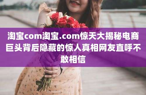淘宝com淘宝.com惊天大揭秘电商巨头背后隐藏的惊人真相网友直呼不敢相信