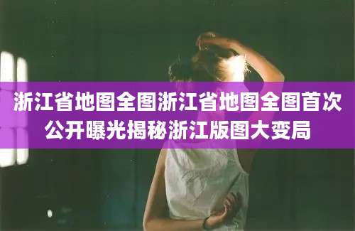 浙江省地图全图浙江省地图全图首次公开曝光揭秘浙江版图大变局