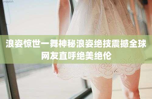 浪姿惊世一舞神秘浪姿绝技震撼全球网友直呼绝美绝伦
