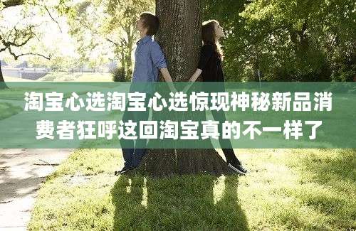 淘宝心选淘宝心选惊现神秘新品消费者狂呼这回淘宝真的不一样了
