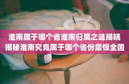淮南属于哪个省淮南归属之谜揭晓揭秘淮南究竟属于哪个省份震惊全国