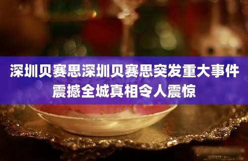 深圳贝赛思深圳贝赛思突发重大事件震撼全城真相令人震惊