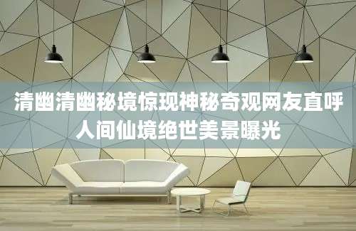 清幽清幽秘境惊现神秘奇观网友直呼人间仙境绝世美景曝光