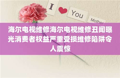 海尔电视维修海尔电视维修丑闻曝光消费者权益严重受损维修陷阱令人震惊