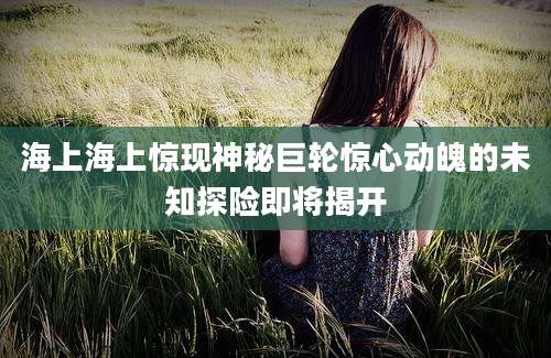 海上海上惊现神秘巨轮惊心动魄的未知探险即将揭开