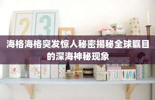 海格海格突发惊人秘密揭秘全球瞩目的深海神秘现象