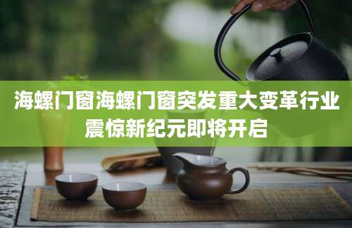 海螺门窗海螺门窗突发重大变革行业震惊新纪元即将开启