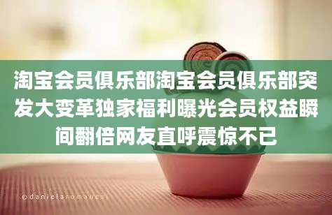 淘宝会员俱乐部淘宝会员俱乐部突发大变革独家福利曝光会员权益瞬间翻倍网友直呼震惊不已