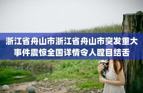 浙江省舟山市浙江省舟山市突发重大事件震惊全国详情令人瞠目结舌
