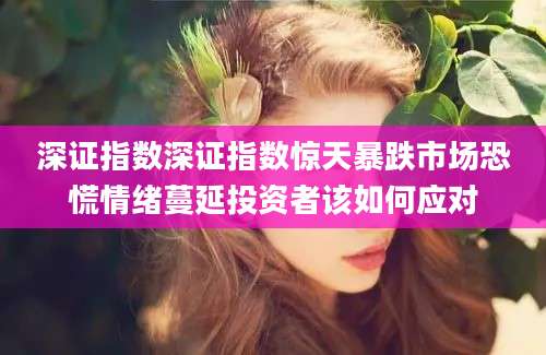 深证指数深证指数惊天暴跌市场恐慌情绪蔓延投资者该如何应对