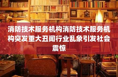 消防技术服务机构消防技术服务机构突发重大丑闻行业乱象引发社会震惊