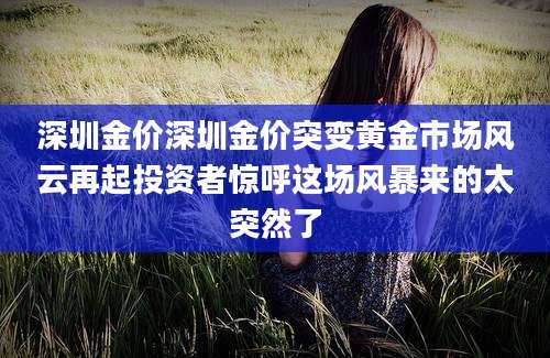 深圳金价深圳金价突变黄金市场风云再起投资者惊呼这场风暴来的太突然了