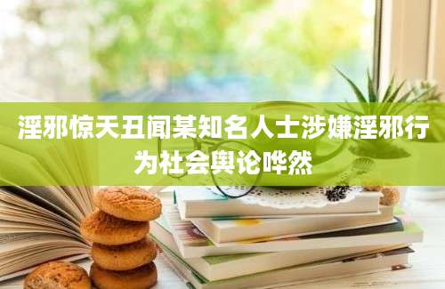 淫邪惊天丑闻某知名人士涉嫌淫邪行为社会舆论哗然