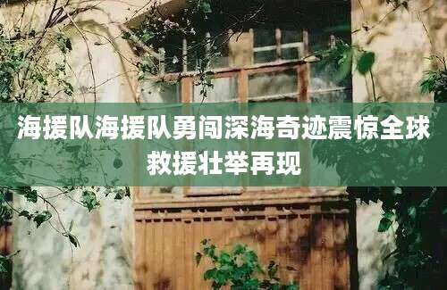 海援队海援队勇闯深海奇迹震惊全球救援壮举再现