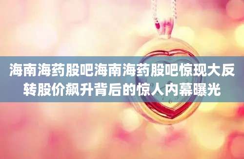 海南海药股吧海南海药股吧惊现大反转股价飙升背后的惊人内幕曝光
