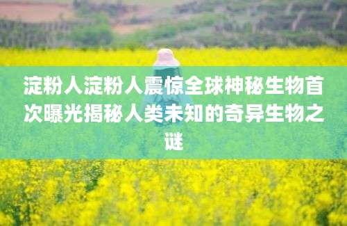 淀粉人淀粉人震惊全球神秘生物首次曝光揭秘人类未知的奇异生物之谜