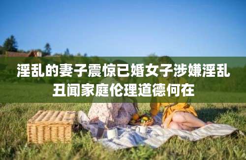 淫乱的妻子震惊已婚女子涉嫌淫乱丑闻家庭伦理道德何在