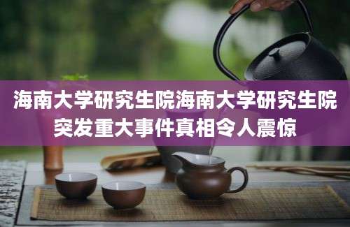 海南大学研究生院海南大学研究生院突发重大事件真相令人震惊