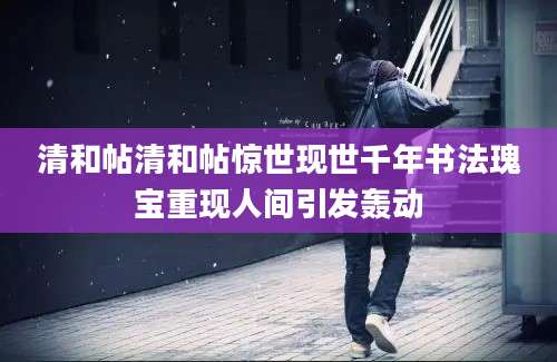 清和帖清和帖惊世现世千年书法瑰宝重现人间引发轰动