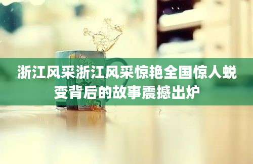 浙江风采浙江风采惊艳全国惊人蜕变背后的故事震撼出炉