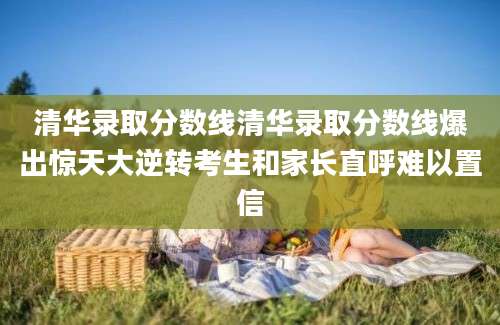 清华录取分数线清华录取分数线爆出惊天大逆转考生和家长直呼难以置信