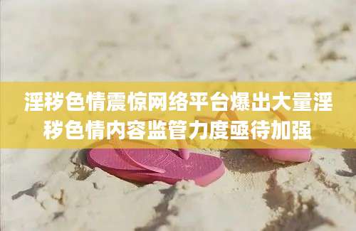 淫秽色情震惊网络平台爆出大量淫秽色情内容监管力度亟待加强