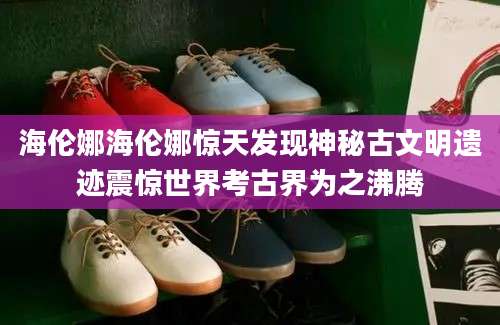 海伦娜海伦娜惊天发现神秘古文明遗迹震惊世界考古界为之沸腾