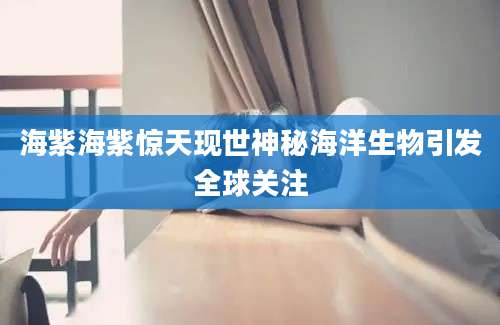 海紫海紫惊天现世神秘海洋生物引发全球关注