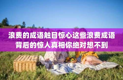 浪费的成语触目惊心这些浪费成语背后的惊人真相你绝对想不到