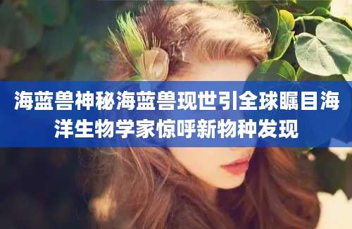 海蓝兽神秘海蓝兽现世引全球瞩目海洋生物学家惊呼新物种发现