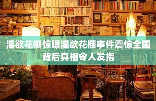 淫欲花棚惊曝淫欲花棚事件震惊全国背后真相令人发指