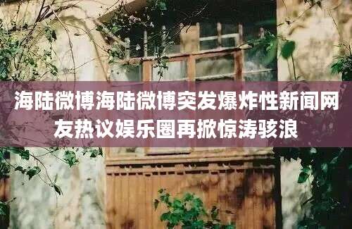 海陆微博海陆微博突发爆炸性新闻网友热议娱乐圈再掀惊涛骇浪
