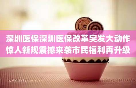 深圳医保深圳医保改革突发大动作惊人新规震撼来袭市民福利再升级