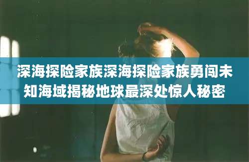 深海探险家族深海探险家族勇闯未知海域揭秘地球最深处惊人秘密