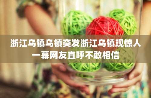 浙江乌镇乌镇突发浙江乌镇现惊人一幕网友直呼不敢相信