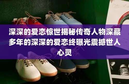 深深的爱恋惊世揭秘传奇人物深藏多年的深深的爱恋终曝光震撼世人心灵