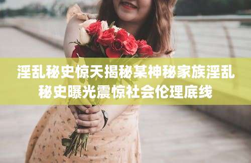 淫乱秘史惊天揭秘某神秘家族淫乱秘史曝光震惊社会伦理底线