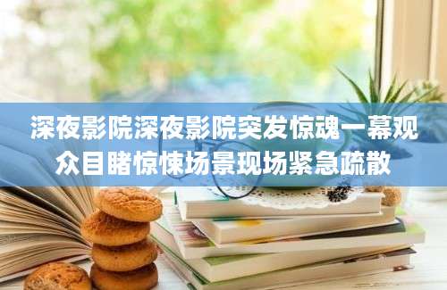 深夜影院深夜影院突发惊魂一幕观众目睹惊悚场景现场紧急疏散